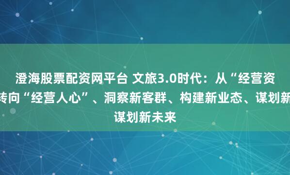 澄海股票配资网平台 文旅3.0时代：从“经营资源”转向“经营人心”、洞察新客群、构建新业态、谋划新未来