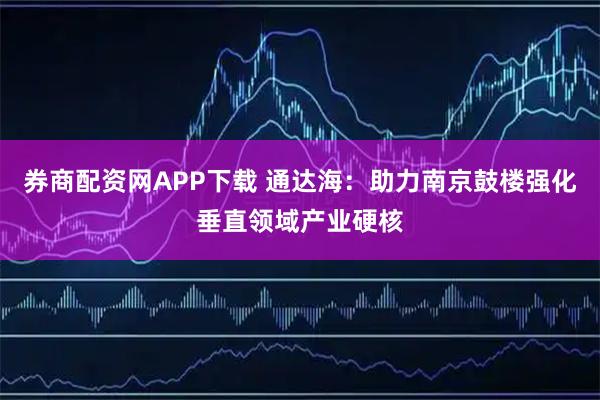 券商配资网APP下载 通达海:助力南京鼓楼强化垂直领域产业硬核