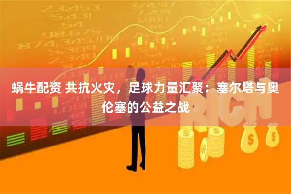 蜗牛配资 共抗火灾，足球力量汇聚：塞尔塔与奥伦塞的公益之战