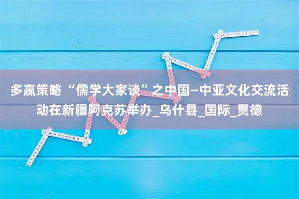 多赢策略 “儒学大家谈”之中国—中亚文化交流活动在新疆阿克苏举办_乌什县_国际_贾德