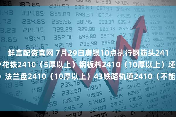 鲜言配资官网 7月29日唐银10点执行钢筋头2410（剪切、混剪）冲豆/花铁2410（5厚以上）钢板料2410（10厚以上）坯子头2410（干净整洁）法兰盘2410（10厚以上）43铁路轨道2410（不能混装干净整洁）优质2410（包含钢筋大料15厚干净整洁废钢）钢板料二级2415