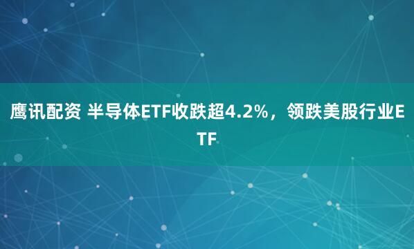 鹰讯配资 半导体ETF收跌超4.2%，领跌美股行业ETF
