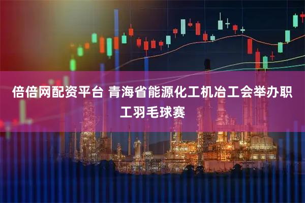 倍倍网配资平台 青海省能源化工机冶工会举办职工羽毛球赛