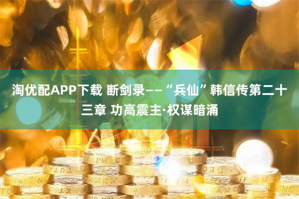 淘优配APP下载 断剑录——“兵仙”韩信传第二十三章 功高震主·权谋暗涌