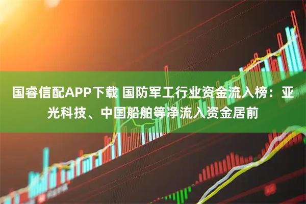 国睿信配APP下载 国防军工行业资金流入榜：亚光科技、中国船舶等净流入资金居前