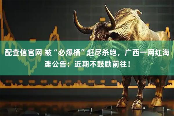 配查信官网 被“必爆桶”赶尽杀绝，广西一网红海滩公告：近期不鼓励前往！