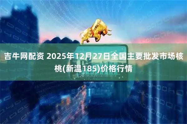 吉牛网配资 2025年12月27日全国主要批发市场核桃(新温185)价格行情