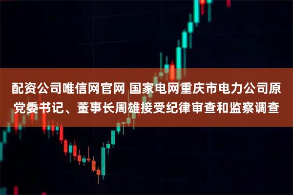 配资公司唯信网官网 国家电网重庆市电力公司原党委书记、董事长周雄接受纪律审查和监察调查