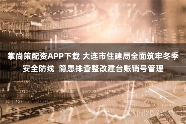 掌尚策配资APP下载 大连市住建局全面筑牢冬季安全防线  隐患排查整改建台账销号管理