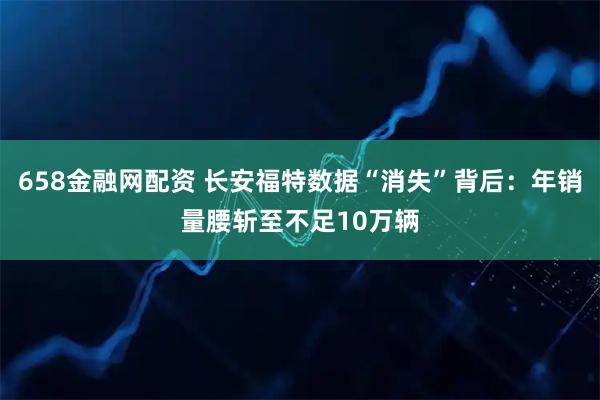 658金融网配资 长安福特数据“消失”背后：年销量腰斩至不足10万辆