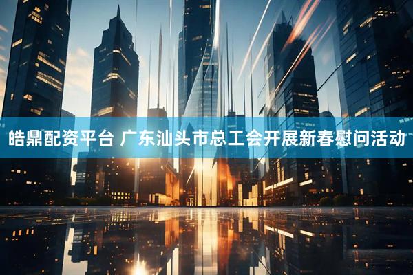 皓鼎配资平台 广东汕头市总工会开展新春慰问活动