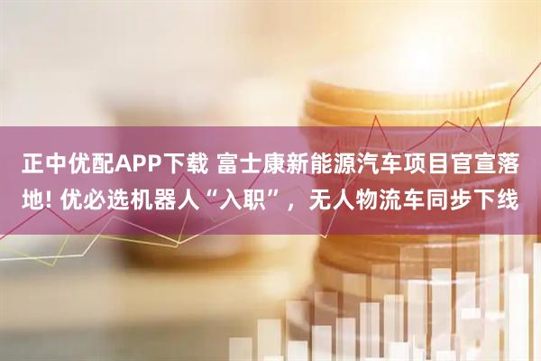 正中优配APP下载 富士康新能源汽车项目官宣落地! 优必选机器人“入职”，无人物流车同步下线