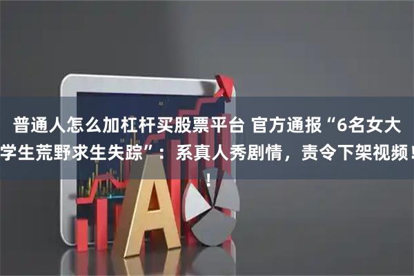 普通人怎么加杠杆买股票平台 官方通报“6名女大学生荒野求生失踪”：系真人秀剧情，责令下架视频！
