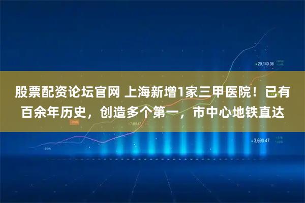 股票配资论坛官网 上海新增1家三甲医院！已有百余年历史，创造多个第一，市中心地铁直达
