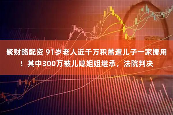 聚财略配资 91岁老人近千万积蓄遭儿子一家挪用！其中300万被儿媳姐姐继承，法院判决