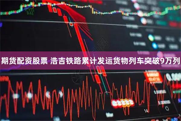 期货配资股票 浩吉铁路累计发运货物列车突破9万列