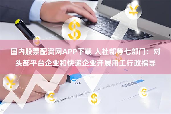 国内股票配资网APP下载 人社部等七部门：对头部平台企业和快递企业开展用工行政指导