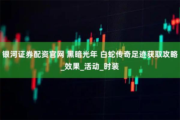 银河证券配资官网 黑暗光年 白蛇传奇足迹获取攻略_效果_活动_时装