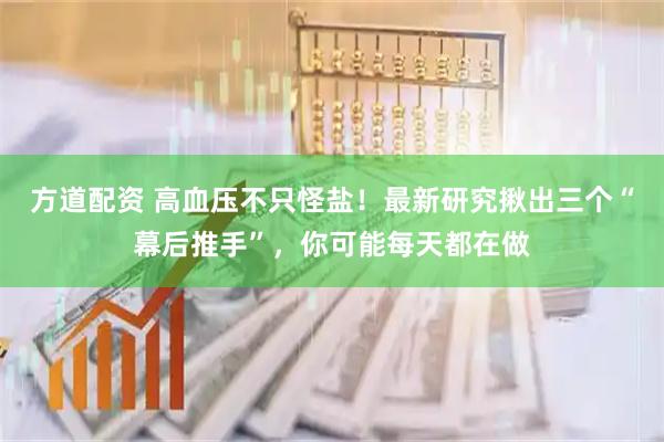 方道配资 高血压不只怪盐！最新研究揪出三个“幕后推手”，你可能每天都在做
