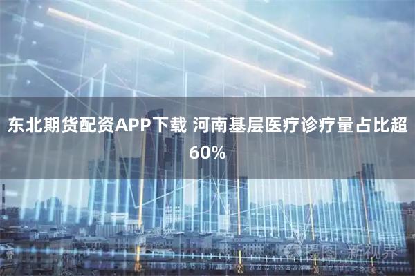 东北期货配资APP下载 河南基层医疗诊疗量占比超60%
