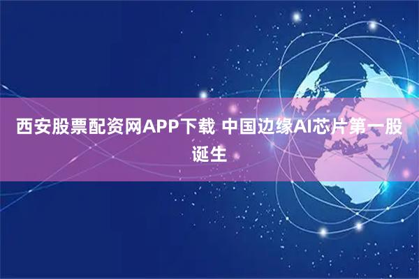 西安股票配资网APP下载 中国边缘AI芯片第一股诞生