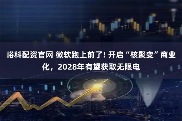峪科配资官网 微软跑上前了! 开启“核聚变”商业化，2028年有望获取无限电