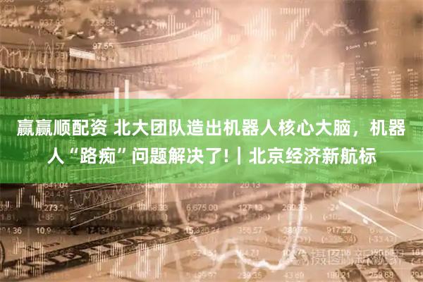 赢赢顺配资 北大团队造出机器人核心大脑，机器人“路痴”问题解决了!｜北京经济新航标