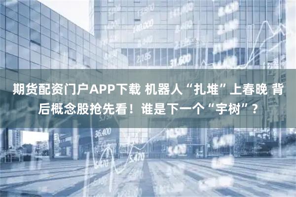 期货配资门户APP下载 机器人“扎堆”上春晚 背后概念股抢先看！谁是下一个“宇树”？