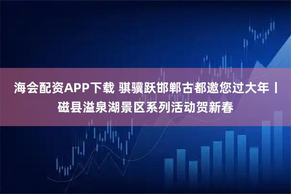 海会配资APP下载 骐骥跃邯郸古都邀您过大年丨磁县溢泉湖景区系列活动贺新春