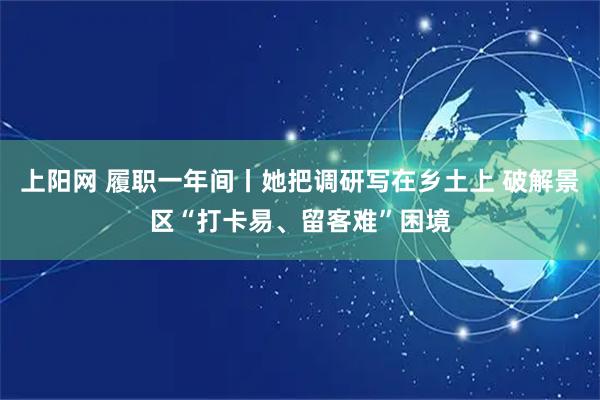 上阳网 履职一年间丨她把调研写在乡土上 破解景区“打卡易、留客难”困境