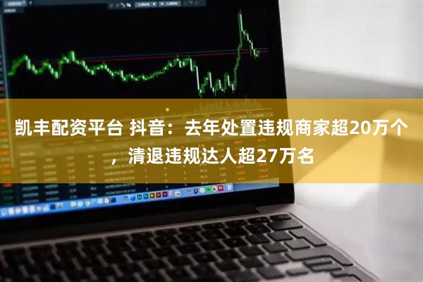 凯丰配资平台 抖音：去年处置违规商家超20万个，清退违规达人超27万名