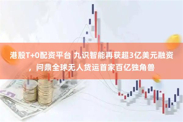 港股T+0配资平台 九识智能再获超3亿美元融资，问鼎全球无人货运首家百亿独角兽