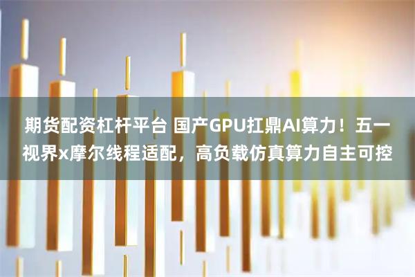 期货配资杠杆平台 国产GPU扛鼎AI算力！五一视界x摩尔线程适配，高负载仿真算力自主可控