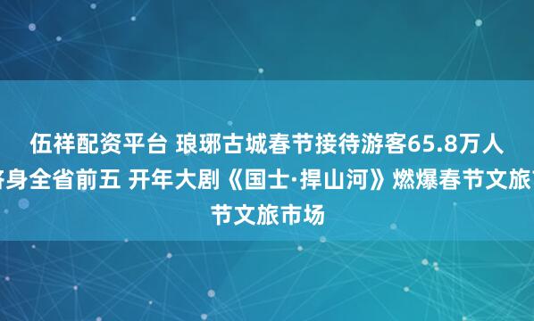 伍祥配资平台 琅琊古城春节接待游客65.8万人次跻身全省前五 开年大剧《国士·捍山河》燃爆春节文旅市场