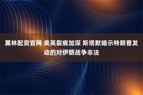 翼林配资官网 美英裂痕加深 斯塔默暗示特朗普发动的对伊朗战争非法