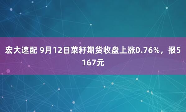 宏大速配 9月12日菜籽期货收盘上涨0.76%,报5167元