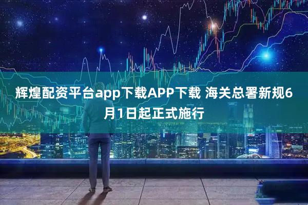 辉煌配资平台app下载APP下载 海关总署新规6月1日起正式施行