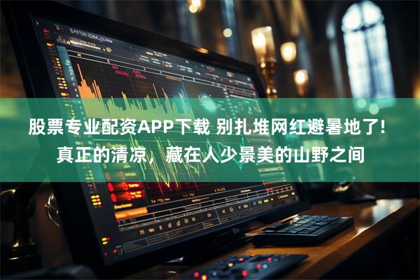 股票专业配资APP下载 别扎堆网红避暑地了! 真正的清凉，藏在人少景美的山野之间