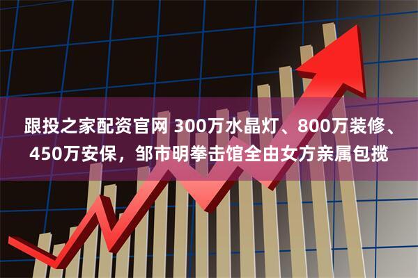 跟投之家配资官网 300万水晶灯、800万装修、450万安保，邹市明拳击馆全由女方亲属包揽