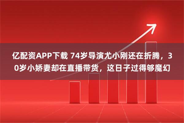 亿配资APP下载 74岁导演尤小刚还在折腾，30岁小娇妻却在直播带货，这日子过得够魔幻